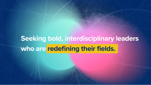 Seeking bold, interdisciplinary leaders who are redefining their fields.