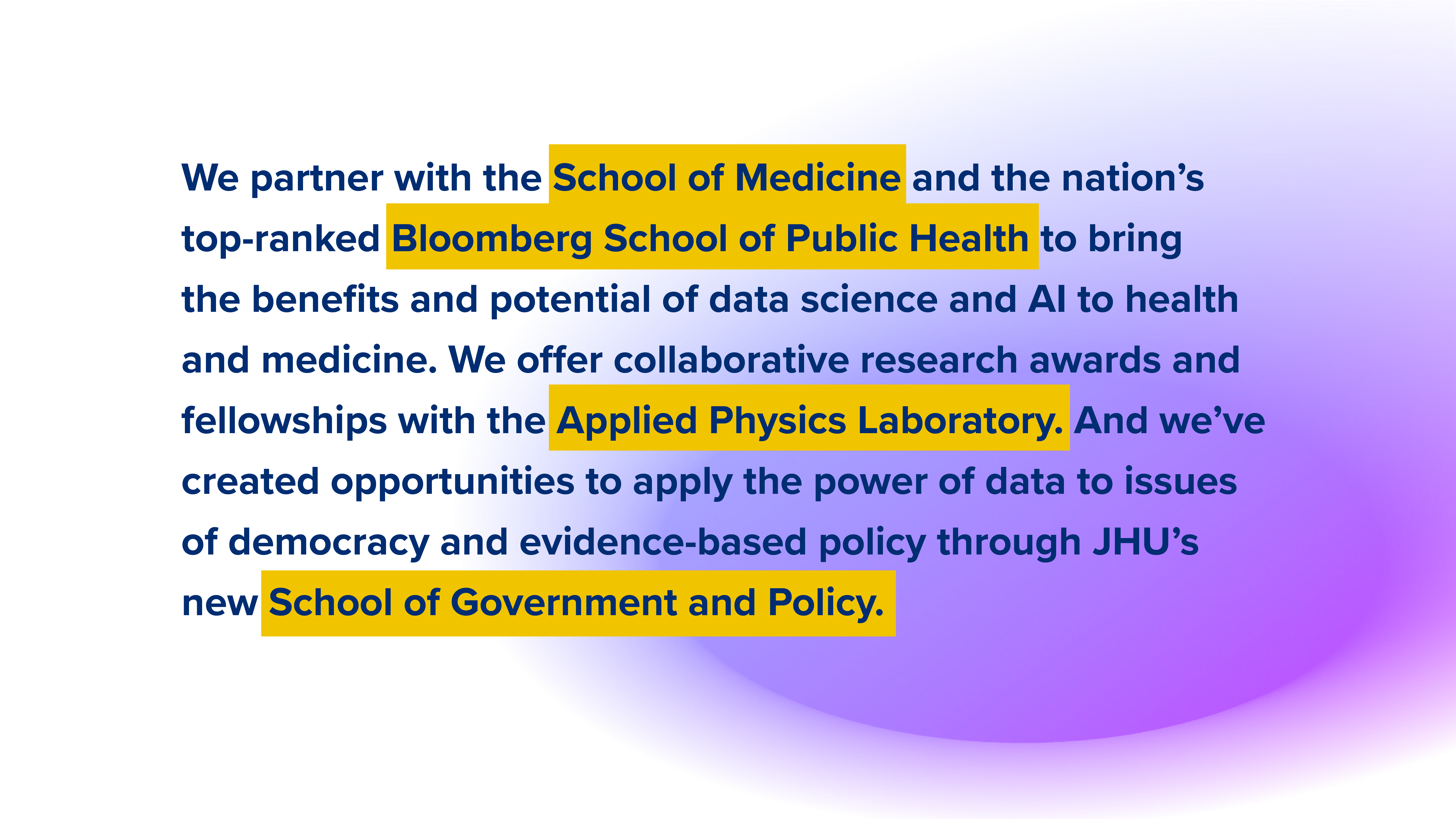 We partner with the School of Medicine and the nation’s top-ranked Bloomberg School of Public Health to bring the benefits and potential of data science and AI to health and medicine. We offer collaborative research awards and fellowships with the Applied Physics Laboratory. And we’ve created opportunities to apply the power of data to issues of democracy and evidence-based policy through JHU’s new School of Government and Policy.